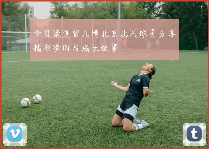 今日聚焦曾凡博北京北汽球员分享精彩瞬间与成长故事