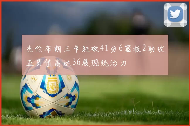 杰伦布朗三节狂砍41分6篮板2助攻正负值高达36展现统治力
