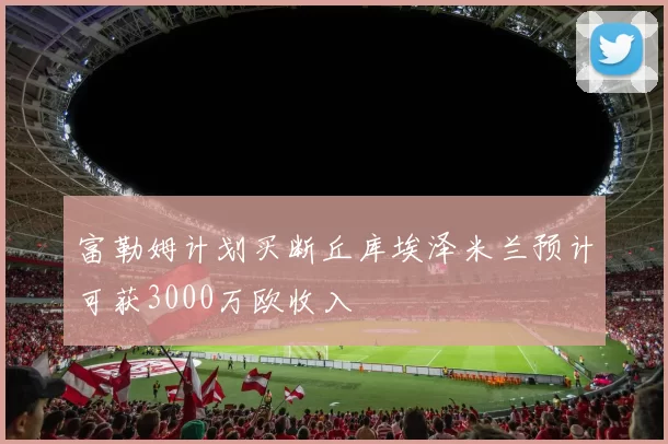 富勒姆计划买断丘库埃泽米兰预计可获3000万欧收入