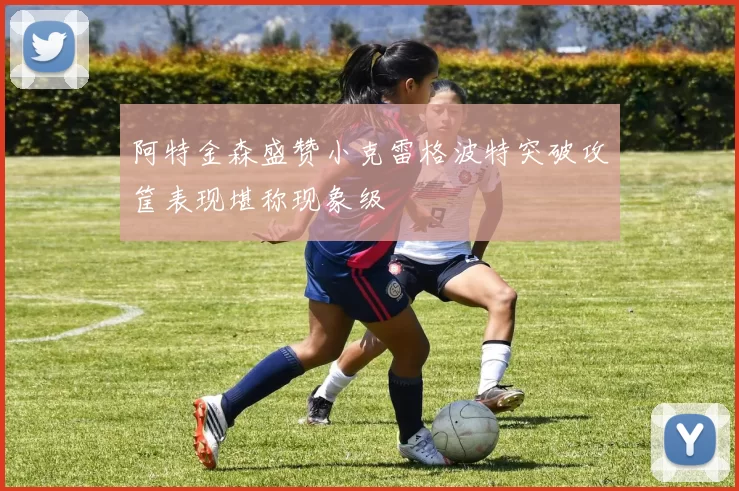 阿特金森盛赞小克雷格波特突破攻筐表现堪称现象级