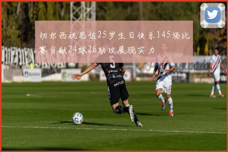 切尔西祝恩佐25岁生日快乐145场比赛贡献24球26助攻展现实力