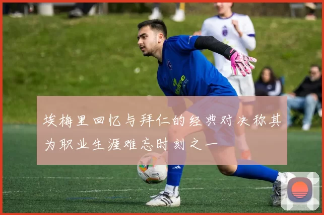 埃梅里回忆与拜仁的经典对决称其为职业生涯难忘时刻之一